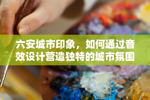 六安城市印象，如何通过音效设计营造独特的城市氛围？