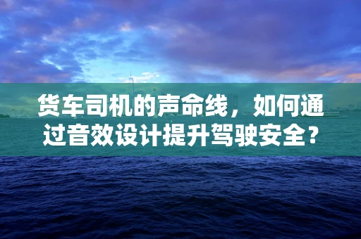 货车司机的声命线，如何通过音效设计提升驾驶安全？