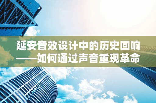 延安音效设计中的历史回响——如何通过声音重现革命圣地的氛围？