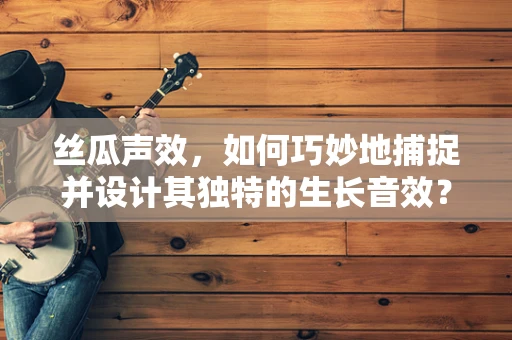 丝瓜声效，如何巧妙地捕捉并设计其独特的生长音效？