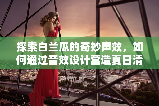 探索白兰瓜的奇妙声效，如何通过音效设计营造夏日清凉氛围？