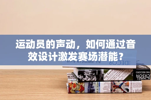 运动员的声动，如何通过音效设计激发赛场潜能？
