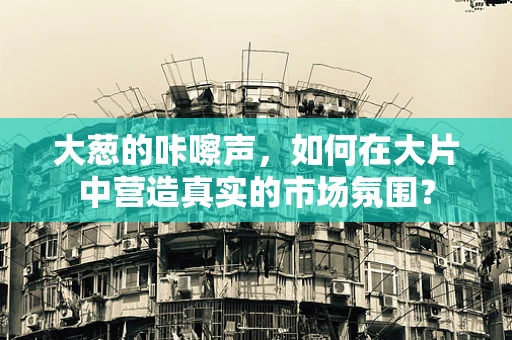 大葱的咔嚓声，如何在大片中营造真实的市场氛围？