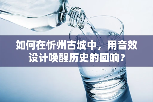 如何在忻州古城中，用音效设计唤醒历史的回响？