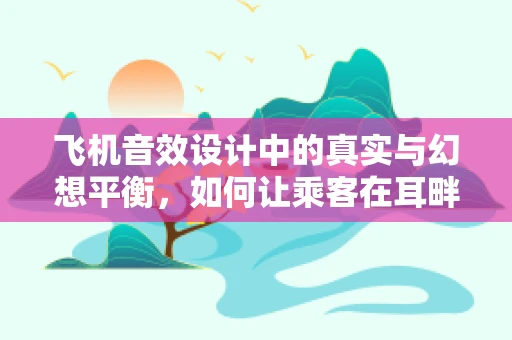 飞机音效设计中的真实与幻想平衡，如何让乘客在耳畔听见梦想翱翔？