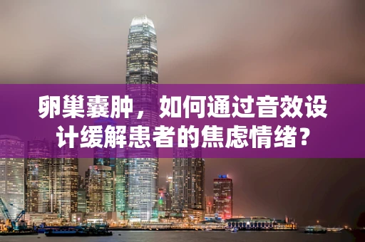 卵巢囊肿，如何通过音效设计缓解患者的焦虑情绪？