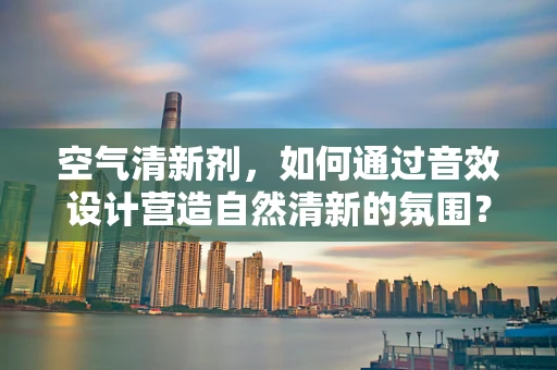 空气清新剂，如何通过音效设计营造自然清新的氛围？