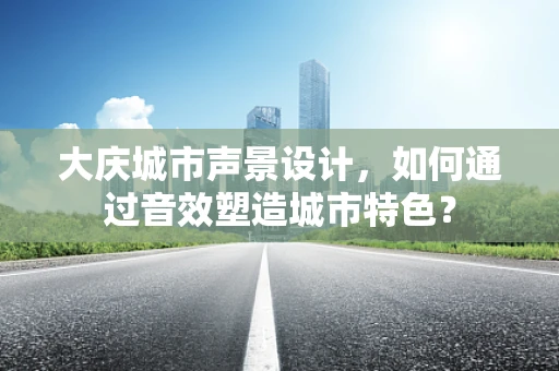 大庆城市声景设计，如何通过音效塑造城市特色？