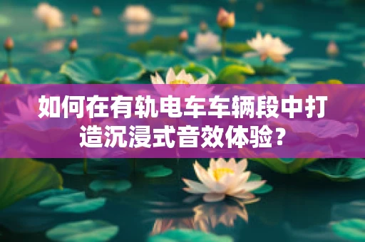 如何在有轨电车车辆段中打造沉浸式音效体验？