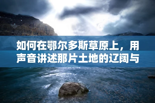 如何在鄂尔多斯草原上，用声音讲述那片土地的辽阔与宁静？
