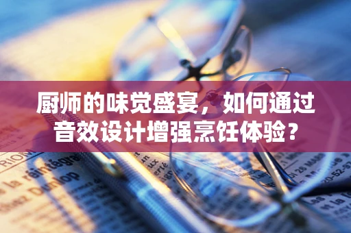 厨师的味觉盛宴，如何通过音效设计增强烹饪体验？