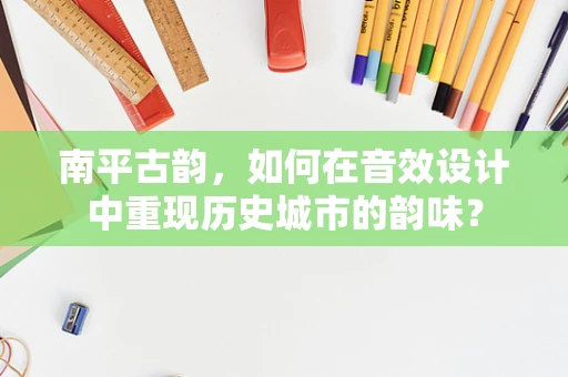 南平古韵，如何在音效设计中重现历史城市的韵味？