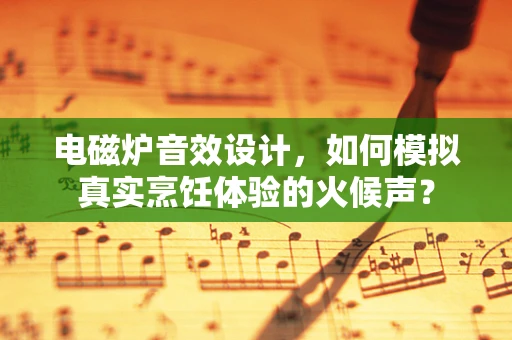 电磁炉音效设计，如何模拟真实烹饪体验的火候声？