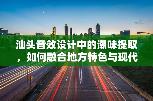 汕头音效设计中的潮味提取，如何融合地方特色与现代技术？