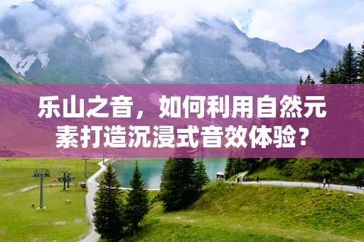 乐山之音，如何利用自然元素打造沉浸式音效体验？