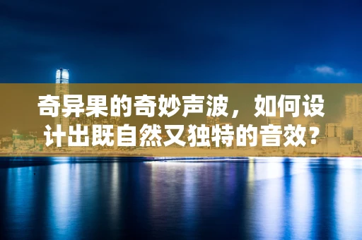 奇异果的奇妙声波，如何设计出既自然又独特的音效？