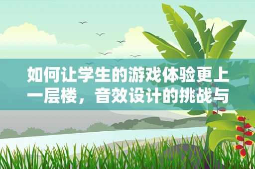 如何让学生的游戏体验更上一层楼，音效设计的挑战与策略