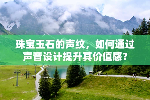 珠宝玉石的声纹，如何通过声音设计提升其价值感？