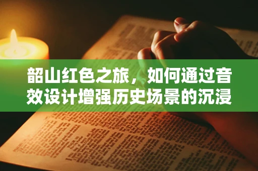 韶山红色之旅，如何通过音效设计增强历史场景的沉浸感？