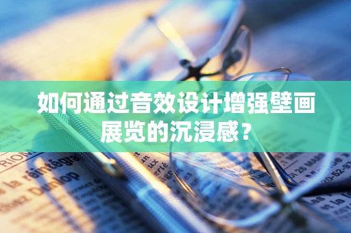 如何通过音效设计增强壁画展览的沉浸感？
