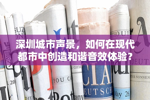 深圳城市声景，如何在现代都市中创造和谐音效体验？