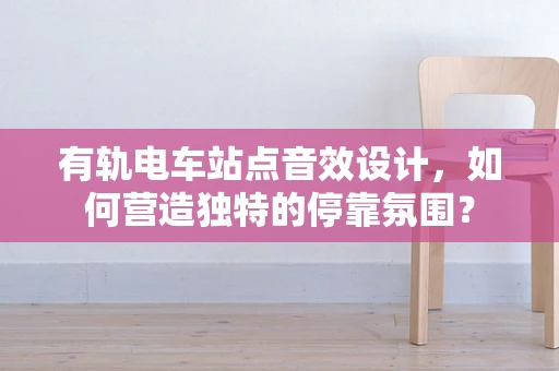 有轨电车站点音效设计，如何营造独特的停靠氛围？