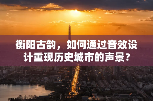 衡阳古韵，如何通过音效设计重现历史城市的声景？
