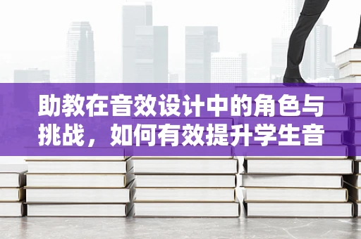 助教在音效设计中的角色与挑战，如何有效提升学生音频创作能力？
