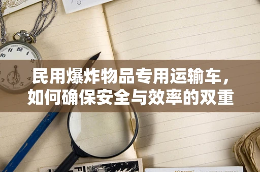 民用爆炸物品专用运输车，如何确保安全与效率的双重保障？