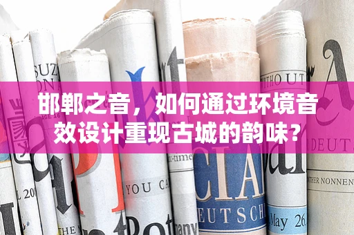 邯郸之音，如何通过环境音效设计重现古城的韵味？
