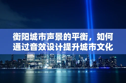 衡阳城市声景的平衡，如何通过音效设计提升城市文化氛围？