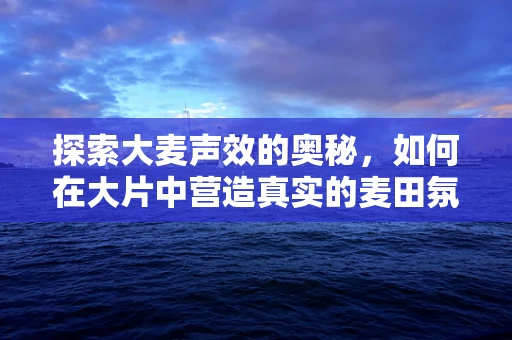探索大麦声效的奥秘，如何在大片中营造真实的麦田氛围？
