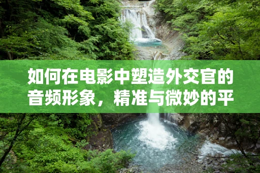 如何在电影中塑造外交官的音频形象，精准与微妙的平衡