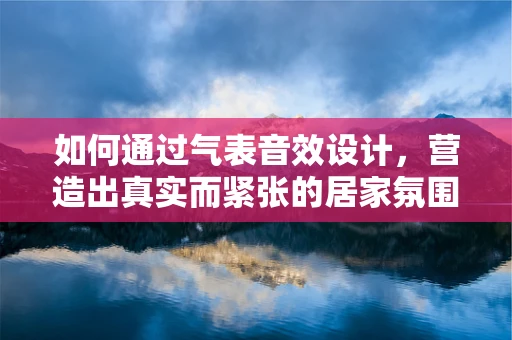 如何通过气表音效设计，营造出真实而紧张的居家氛围？