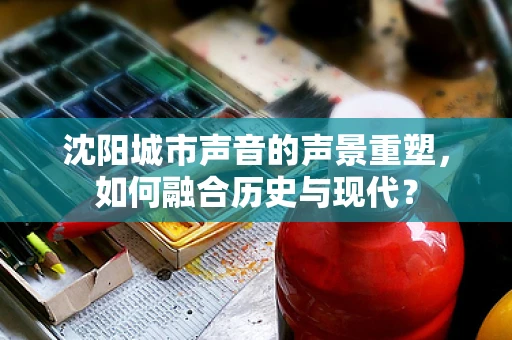 沈阳城市声音的声景重塑，如何融合历史与现代？