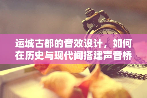 运城古都的音效设计，如何在历史与现代间搭建声音桥梁？