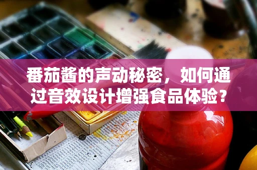番茄酱的声动秘密，如何通过音效设计增强食品体验？
