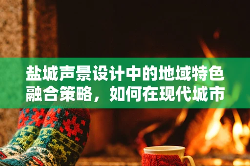 盐城声景设计中的地域特色融合策略，如何在现代城市中保留盐味？