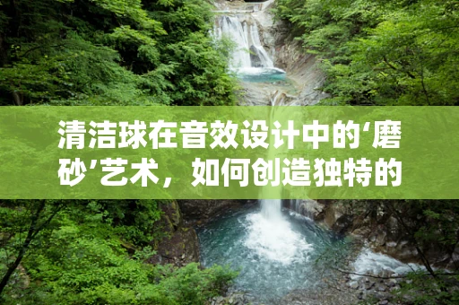 清洁球在音效设计中的‘磨砂’艺术，如何创造独特的清洁声效？