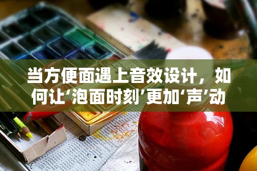 当方便面遇上音效设计，如何让‘泡面时刻’更加‘声’动？