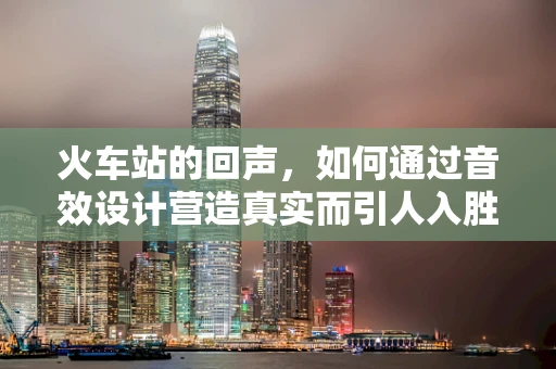 火车站的回声，如何通过音效设计营造真实而引人入胜的旅行体验？