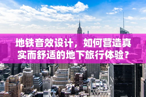 地铁音效设计，如何营造真实而舒适的地下旅行体验？