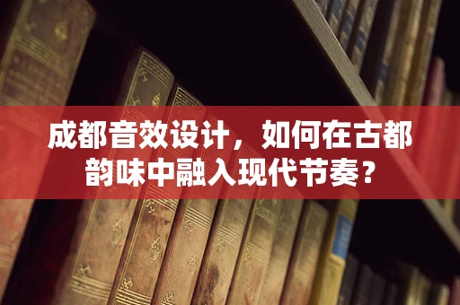 成都音效设计，如何在古都韵味中融入现代节奏？