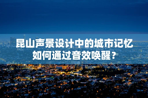 昆山声景设计中的城市记忆如何通过音效唤醒？
