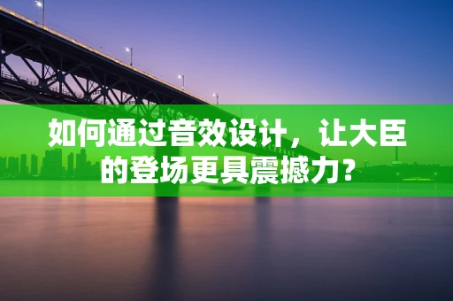 如何通过音效设计，让大臣的登场更具震撼力？