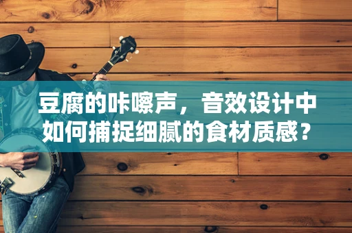 豆腐的咔嚓声，音效设计中如何捕捉细腻的食材质感？