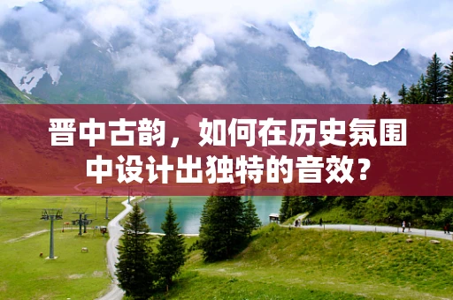 晋中古韵，如何在历史氛围中设计出独特的音效？