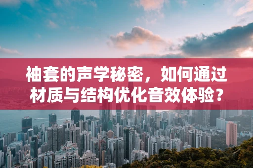 袖套的声学秘密，如何通过材质与结构优化音效体验？