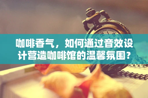咖啡香气，如何通过音效设计营造咖啡馆的温馨氛围？