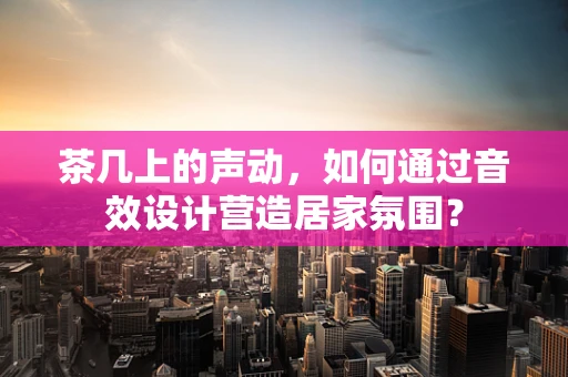 茶几上的声动，如何通过音效设计营造居家氛围？